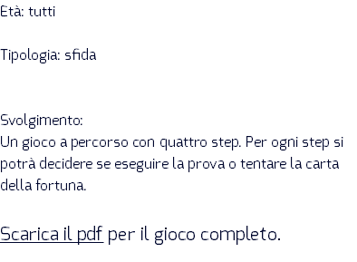 Età: tutti Tipologia: sfida Svolgimento: Un gioco a percorso con quattro step. Per ogni step si potrà decidere se eseguire la prova o tentare la carta della fortuna. Scarica il pdf per il gioco completo.
