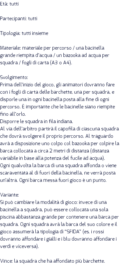 Età: tutti Partecipanti: tutti Tipologia: tutti insieme Materiale: materiale per percorso / una bacinella grande riempita d’acqua / un bazooka ad acqua per squadra / fogli di carta (A3 o A4). Svolgimento: Prima dell’inizio del gioco, gli animatori dovranno fare con i fogli di carta delle barchette, una per squadra, e disporle una in ogni bacinella posta alla fine di ogni percorso. È importante che le bacinelle siano riempite fino all’orlo. Disporre le squadra in fila indiana. Al via dell’arbitro partirà il capofila di ciascuna squadra che dovrà svolgere il proprio percorso. Al traguardo avrà a disposizione uno colpo col bazooka per colpire la barca collocata a circa 2 metri di distanza (distanza variabile in base alla potenza del fucile ad acqua). Ogni qualvolta la barca di una squadra affonda o viene scaraventata al di fuori della bacinella, ne verrà posta un’altra. Ogni barca messa fuori gioco è un punto. Variante: Si può cambiare la modalità di gioco: invece di una bacinella a squadra, può essere collocata una sola piscina abbastanza grande per contenere una barca per squadra. Ogni squadra avrà la barca del suo colore e il gioco assumerà la tipologia di “SFIDA” (es. i rossi dovranno affondare i gialli e i blu dovranno affondare i verdi e viceversa). Vince: la squadra che ha affondato più barchette.