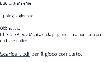 Età: tutti insieme Tipologia: giocone Obbiettivo: Liberare Alex e Mahila dalla prigione... ma non sarà per nulla semplice. Scarica il pdf per il gioco completo.