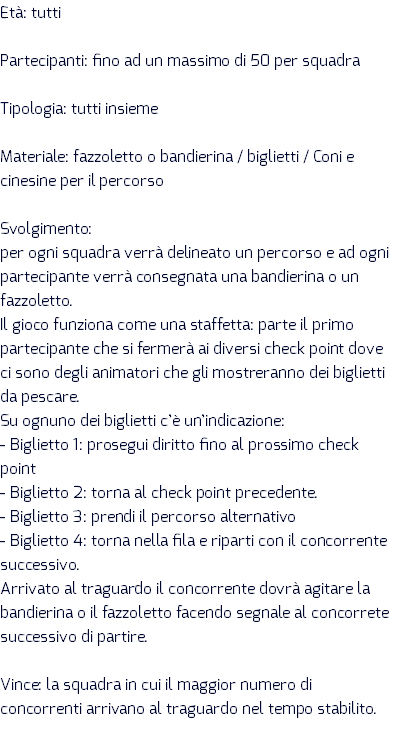 Età: tutti Partecipanti: fino ad un massimo di 50 per squadra Tipologia: tutti insieme Materiale: fazzoletto o bandierina / biglietti / Coni e cinesine per il percorso Svolgimento: per ogni squadra verrà delineato un percorso e ad ogni partecipante verrà consegnata una bandierina o un fazzoletto. Il gioco funziona come una staffetta: parte il primo partecipante che si fermerà ai diversi check point dove ci sono degli animatori che gli mostreranno dei biglietti da pescare. Su ognuno dei biglietti c’è un’indicazione: - Biglietto 1: prosegui diritto fino al prossimo check point - Biglietto 2: torna al check point precedente. - Biglietto 3: prendi il percorso alternativo - Biglietto 4: torna nella fila e riparti con il concorrente successivo. Arrivato al traguardo il concorrente dovrà agitare la bandierina o il fazzoletto facendo segnale al concorrete successivo di partire. Vince: la squadra in cui il maggior numero di concorrenti arrivano al traguardo nel tempo stabilito.